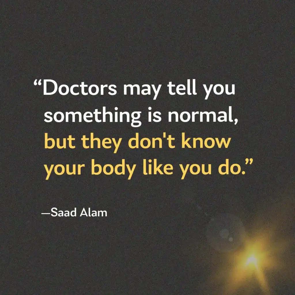 A quote from Saad Alam: Doctors may tell you something is normal, but they don't know your body like you do.